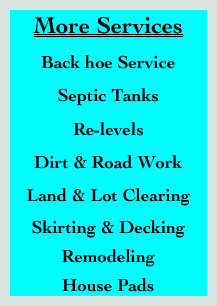 More Services
Back hoe Service
Septic Tanks
Re-levels
Dirt & Road Work
Land & Lot Clearing
Skirting & Decking 
Remodeling 
House Pads       